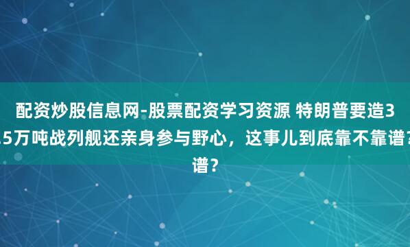 配资炒股信息网-股票配资学习资源 特朗普要造3.5万吨战列舰还亲身参与野心，这事儿到底靠不靠谱？
