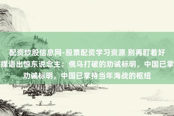 配资炒股信息网-股票配资学习资源 别再盯着好意思国航母了！印媒语出惊东说念主：俄乌打破的劝诫标明，中国已掌持当年海战的枢纽