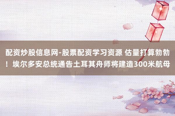 配资炒股信息网-股票配资学习资源 估量打算勃勃！埃尔多安总统通告土耳其舟师将建造300米航母