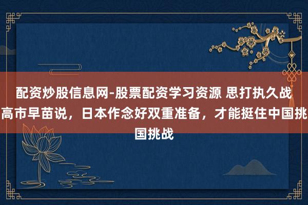 配资炒股信息网-股票配资学习资源 思打执久战，高市早苗说，日本作念好双重准备，才能挺住中国挑战