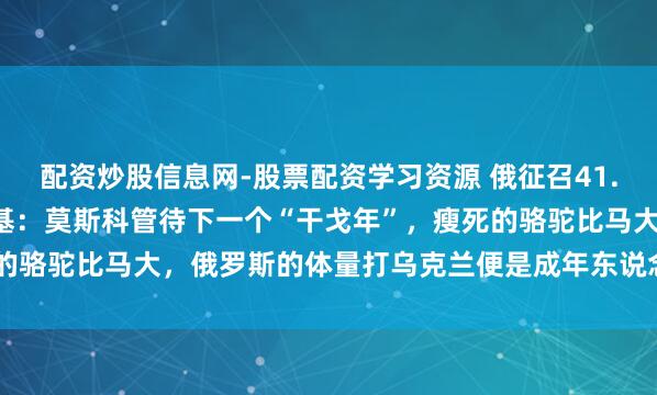 配资炒股信息网-股票配资学习资源 俄征召41.7万名作战士兵，泽连斯基：莫斯科管待下一个“干戈年”，瘦死的骆驼比马大，俄罗斯的体量打乌克兰便是成年东说念主打初中生？