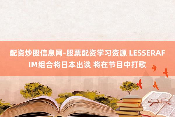 配资炒股信息网-股票配资学习资源 LESSERAFIM组合将日本出谈 将在节目中打歌
