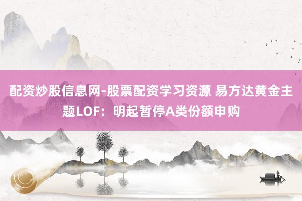 配资炒股信息网-股票配资学习资源 易方达黄金主题LOF：明起暂停A类份额申购