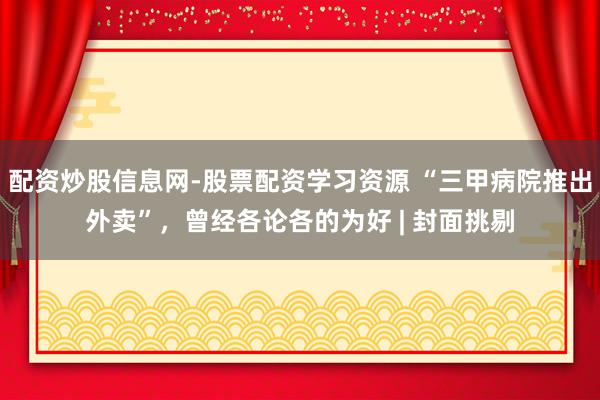 配资炒股信息网-股票配资学习资源 “三甲病院推出外卖”，曾经各论各的为好 | 封面挑剔
