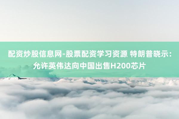 配资炒股信息网-股票配资学习资源 特朗普晓示：允许英伟达向中国出售H200芯片