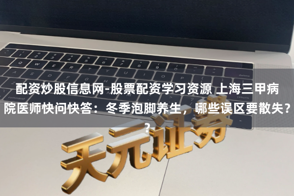配资炒股信息网-股票配资学习资源 上海三甲病院医师快问快答：冬季泡脚养生，哪些误区要散失？