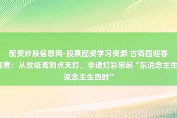 配资炒股信息网-股票配资学习资源 古猗园迎春灯会探营：从放纸鸢到点天灯，非遗灯彩串起“东说念主生四时”