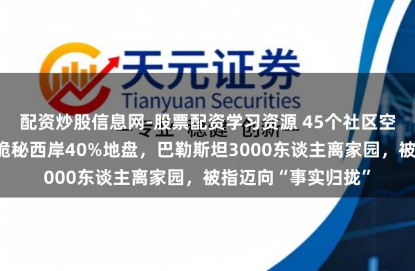 配资炒股信息网-股票配资学习资源 45个社区空荡荡！以色列新规诡秘西岸40%地盘，巴勒斯坦3000东谈主离家园，被指迈向“事实归拢”