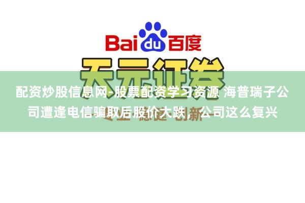 配资炒股信息网-股票配资学习资源 海普瑞子公司遭逢电信骗取后股价大跌，公司这么复兴