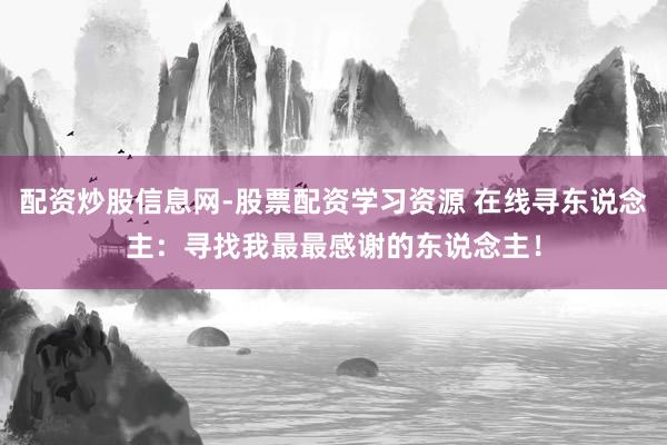 配资炒股信息网-股票配资学习资源 在线寻东说念主：寻找我最最感谢的东说念主！