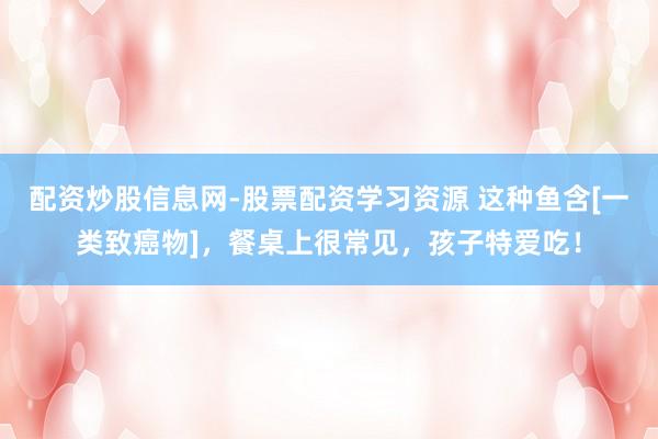 配资炒股信息网-股票配资学习资源 这种鱼含[一类致癌物]，餐桌上很常见，孩子特爱吃！